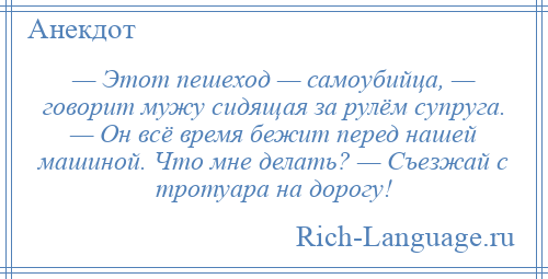 
    — Этот пешеход — самоубийца, — говорит мужу сидящая за рулём супруга. — Он всё время бежит перед нашей машиной. Что мне делать? — Съезжай с тротуара на дорогу!