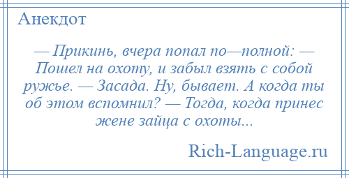 
    — Прикинь, вчера попал по—полной: — Пошел на охоту, и забыл взять с собой ружье. — Засада. Ну, бывает. А когда ты об этом вспомнил? — Тогда, когда принес жене зайца с охоты...