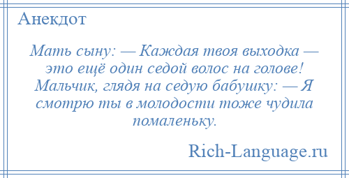 
    Мать сыну: — Каждая твоя выходка — это ещё один седой волос на голове! Мальчик, глядя на седую бабушку: — Я смотрю ты в молодости тоже чудила помаленьку.