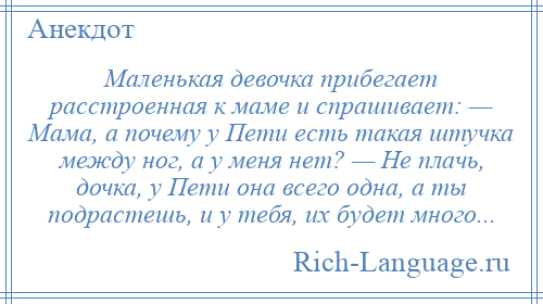 
    Маленькая девочка прибегает расстроенная к маме и спрашивает: — Мама, а почему у Пети есть такая штучка между ног, а у меня нет? — Не плачь, дочка, у Пети она всего одна, а ты подрастешь, и у тебя, их будет много...