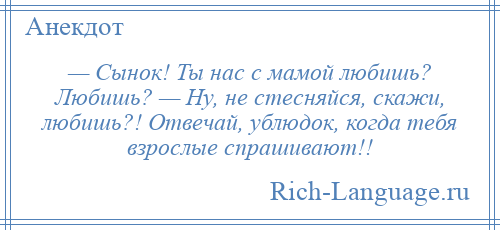 
    — Сынок! Ты нас с мамой любишь? Любишь? — Ну, не стесняйся, скажи, любишь?! Отвечай, ублюдок, когда тебя взрослые спрашивают!!