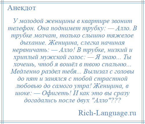 
    У молодой женщины в квартире звонит телефон. Она поднимет трубку: — Алло. В трубке молчат, только слышно тяжелое дыхание. Женщина, слегка начиная нервничать: — Алло! В трубке, низкий и хриплый мужской голос: — Я знаю... Ты хочешь, чтоб я вошёл в твою спальню... Медленно раздел тебя... Вылизал с головы до пят и занялся с тобой страстной любовью до самого утра! Женщина, в шоке: — Офигеть! И как это вы сразу догадались после двух Алло ???