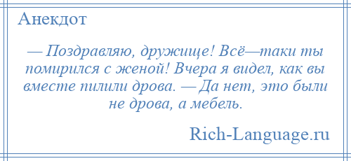 
    — Поздравляю, дружище! Всё—таки ты помирился с женой! Вчера я видел, как вы вместе пилили дрова. — Да нет, это были не дрова, а мебель.