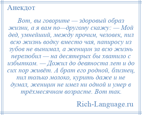 
    Вот, вы говорите — здоровый образ жизни, а я вам по—другому скажу: — Мой дед, умнейший, между прочим, человек, пил всю жизнь водку вместо чая, папиросу из зубов не вынимал, а женщин за всю жизнь перелюбил — на десятерых бы хватило с избытком. — Дожил до девяноста лет и до сих пор живёт. А брат его родной, близнец, пил только молоко, курить даже и не думал, женщин не имел ни одной и умер в трёхмесячном возрасте. Вот так.