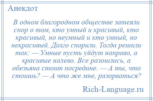 
    В одном благородном обществе затеяли спор о том, кто умный и красивый, кто красивый, но неумный и кто умный, но некрасивый. Долго спорили. Тогда решили так: — Умные пусть уйдут направо, а красивые налево. Все разошлись, а обезьяна стоит посредине. — А ты, что стоишь? — А что же мне, разорваться?