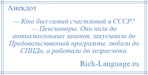 
    — Кто был самый счастливый в СССР? — Пенсионеры. Они пили до антиалкогольных законов, закусывали до Продовольственной программы, любили до СПИДа, а работали до хозрасчета.