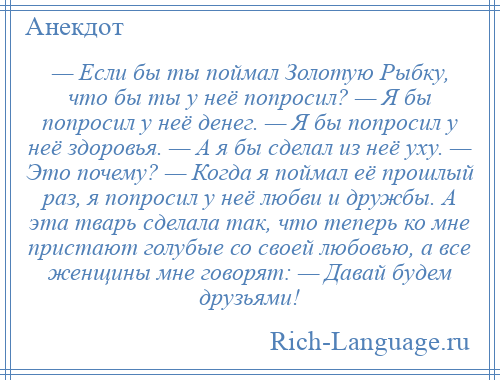 
    — Если бы ты поймал Золотую Рыбку, что бы ты у неё попросил? — Я бы попросил у неё денег. — Я бы попросил у неё здоровья. — А я бы сделал из неё уху. — Это почему? — Когда я поймал её прошлый раз, я попросил у неё любви и дружбы. А эта тварь сделала так, что теперь ко мне пристают голубые со своей любовью, а все женщины мне говорят: — Давай будем друзьями!