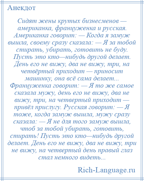 
    Сидят жены крутых бизнесменов — американка, француженка и русская. Американка говорит: — Когда я замуж вышла, своему сразу сказала: — Я за тобой стирать, убирать, готовить не буду. Пусть это кто—нибудь другой делает. День его не вижу, два не вижу, три, на четвёртый приходит — приносит машинку, она всё сама делает... Француженка говорит: — Я то же самое сказала мужу, день его не вижу, два не вижу, три, на четвертый приходит — привёл прислугу. Русская говорит: — Я тоже, когда замуж вышла, мужу сразу сказала: — Я не для того замуж вышла, чтоб за тобой убирать, готовить, стирать! Пусть это кто—нибудь другой делает. День его не вижу, два не вижу, три не вижу, на четвертый день правый глаз стал немного видеть...