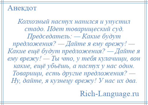 
    Колхозный пастух напился и упустил стадо. Идет товарищеский суд. Председатель: — Какие будут предложения? — Дайте я ему врежу! — Какие ещё будут предложения? — Дайте я ему врежу! — Ты что, у тебя кулачищи, вон какие, ещё убьёшь, а пастух у нас один. Товарищи, есть другие предложения? — Ну, дайте, я кузнецу врежу! У нас их два.