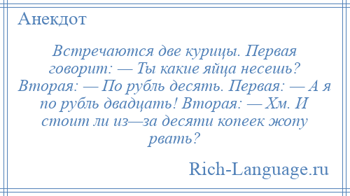 
    Встречаются две курицы. Первая говорит: — Ты какие яйца несешь? Вторая: — По рубль десять. Первая: — А я по рубль двадцать! Вторая: — Хм. И стоит ли из—за десяти копеек жопу рвать?