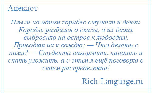 
    Плыли на одном корабле студент и декан. Корабль разбился о скалы, а их двоих выбросило на остров к людоедам. Приводят их к вождю: — Что делать с ними? — Студента накормить, напоить и спать уложить, а с этим я ещё поговорю о своём распределении!