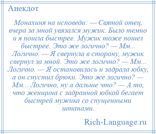 
    Монахиня на исповеди: — Святой отец, вчера за мной увязался мужик. Было темно и я пошла быстрее. Мужик тоже пошел быстрее. Это же логично? — Мм... Логично. — Я свернула в сторону, мужик свернул за мной. Это же логично? — Мм... Логично. — Я остановилась и задрала юбку, а он спустил брюки. Это же логично? — Мм... Логично, ну а дальше что? — А то, что женщина с задранной юбкой бегает быстрей мужика со спущенными штанами.