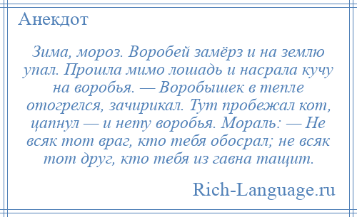 
    Зима, мороз. Воробей замёрз и на землю упал. Прошла мимо лошадь и насрала кучу на воробья. — Воробышек в тепле отогрелся, зачирикал. Тут пробежал кот, цапнул — и нету воробья. Мораль: — Не всяк тот враг, кто тебя обосрал; не всяк тот друг, кто тебя из гавна тащит.