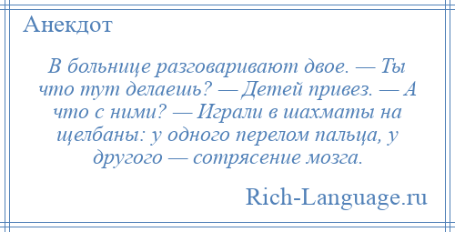 
    В больнице разговаривают двое. — Ты что тут делаешь? — Детей привез. — А что с ними? — Играли в шахматы на щелбаны: у одного перелом пальца, у другого — сотрясение мозга.