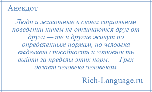 
    Люди и животные в своем социальном поведении ничем не отличаются друг от друга — те и другие живут по определенным нормам, но человека выделяет способность и готовность выйти за пределы этих норм. — Грех делает человека человеком.