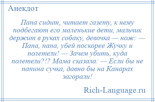
    Папа сидит, читает газету, к нему подбегают его маленькие дети, мальчик держит в руках собаку, девочка — нож: — Папа, папа, убей поскорее Жучку и полетели! — Зачем убить, куда полетели?!? Мама сказала: — Если бы не папина сучка, давно бы на Канарах загорали!