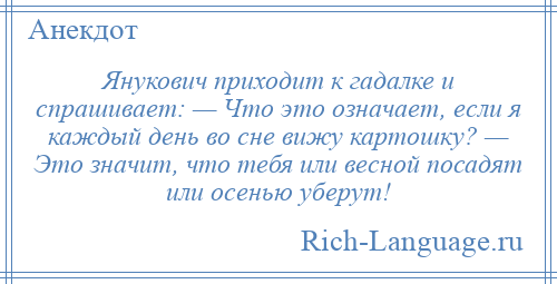 
    Янукович приходит к гадалке и спрашивает: — Что это означает, если я каждый день во сне вижу картошку? — Это значит, что тебя или весной посадят или осенью уберут!