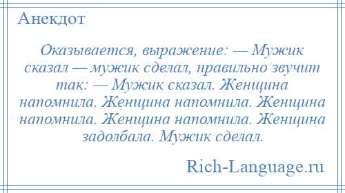 
    Оказывается, выражение: — Мужик сказал — мужик сделал, правильно звучит так: — Мужик сказал. Женщина напомнила. Женщина напомнила. Женщина напомнила. Женщина напомнила. Женщина задолбала. Мужик сделал.