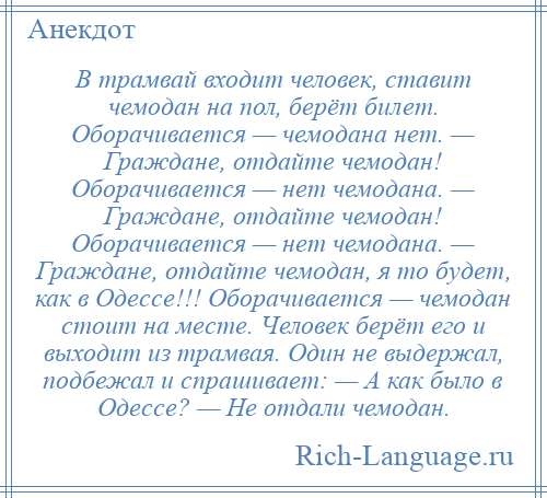 
    В трамвай входит человек, ставит чемодан на пол, берёт билет. Оборачивается — чемодана нет. — Граждане, отдайте чемодан! Оборачивается — нет чемодана. — Граждане, отдайте чемодан! Оборачивается — нет чемодана. — Граждане, отдайте чемодан, я то будет, как в Одессе!!! Оборачивается — чемодан стоит на месте. Человек берёт его и выходит из трамвая. Один не выдержал, подбежал и спрашивает: — А как было в Одессе? — Не отдали чемодан.