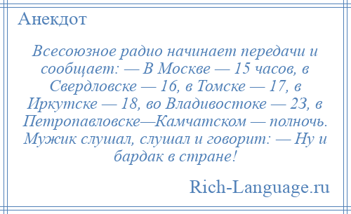 
    Всесоюзное радио начинает передачи и сообщает: — В Москве — 15 часов, в Свердловске — 16, в Томске — 17, в Иркутске — 18, во Владивостоке — 2З, в Петропавловске—Камчатском — полночь. Мужик слушал, слушал и говорит: — Ну и бардак в стране!