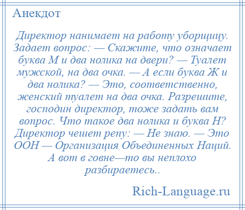 
    Директор нанимает на работу уборщицу. Задает вопрос: — Скажите, что означает буква М и два нолика на двери? — Туалет мужской, на два очка. — А если буква Ж и два нолика? — Это, соответственно, женский туалет на два очка. Разрешите, господин директор, тоже задать вам вопрос. Что такое два нолика и буква Н? Директор чешет репу: — Не знаю. — Это ООН — Организация Объединенных Наций. А вот в говне—то вы неплохо разбираетесь..