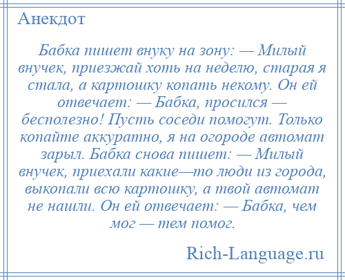 
    Бабка пишет внуку на зону: — Милый внучек, приезжай хоть на неделю, старая я стала, а картошку копать некому. Он ей отвечает: — Бабка, просился — бесполезно! Пусть соседи помогут. Только копайте аккуратно, я на огороде автомат зарыл. Бабка снова пишет: — Милый внучек, приехали какие—то люди из города, выкопали всю картошку, а твой автомат не нашли. Он ей отвечает: — Бабка, чем мог — тем помог.