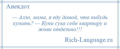 
    — Алло, мама, я еду домой, что нибудь купить? — Купи сука себе квартиру и живи отдельно!!!