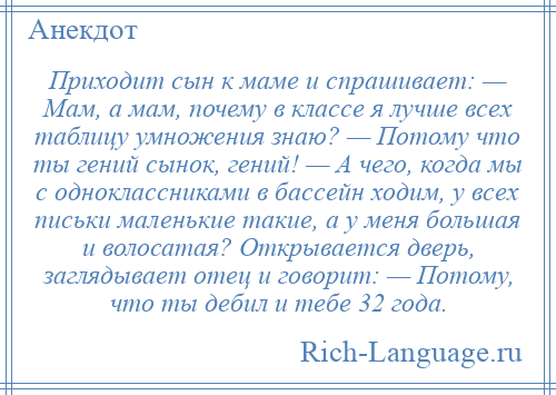 
    Приходит сын к маме и спрашивает: — Мам, а мам, почему в классе я лучше всех таблицу умножения знаю? — Потому что ты гений сынок, гений! — А чего, когда мы с одноклассниками в бассейн ходим, у всех письки маленькие такие, а у меня большая и волосатая? Открывается дверь, заглядывает отец и говорит: — Потому, что ты дебил и тебе 32 года.