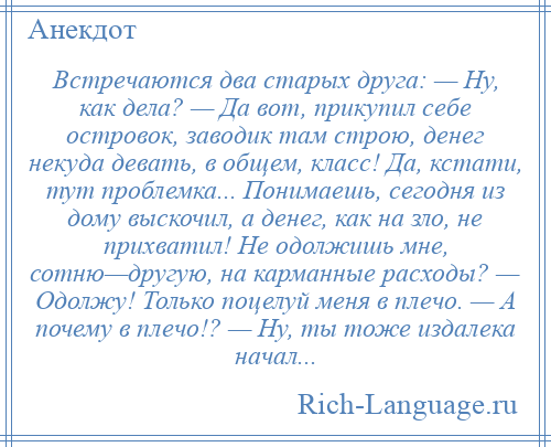 
    Встречаются два старых друга: — Ну, как дела? — Да вот, прикупил себе островок, заводик там строю, денег некуда девать, в общем, класс! Да, кстати, тут проблемка... Понимаешь, сегодня из дому выскочил, а денег, как на зло, не прихватил! Не одолжишь мне, сотню—другую, на карманные расходы? — Одолжу! Только поцелуй меня в плечо. — А почему в плечо!? — Ну, ты тоже издалека начал...