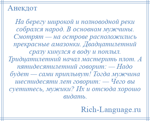 
    На берегу широкой и полноводной реки собрался народ. В основном мужчины. Смотрят — на острове расположились прекрасные амазонки. Двадцатилетний сразу кинулся в воду и поплыл. Тридцатилетний начал мастерить плот. А пятидесятилетний говорит: — Надо будет — сами приплывут! Тогда мужчина шестидесяти лет говорит: — Чего вы суетитесь, мужики? Их и отсюда хорошо видать.