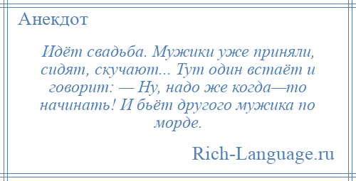 
    Идёт свадьба. Мужики уже приняли, сидят, скучают... Тут один встаёт и говорит: — Ну, надо же когда—то начинать! И бьёт другого мужика по морде.