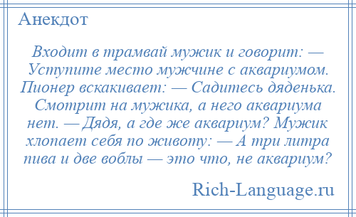 
    Входит в трамвай мужик и говорит: — Уступите место мужчине с аквариумом. Пионер вскакивает: — Садитесь дяденька. Смотрит на мужика, а него аквариума нет. — Дядя, а где же аквариум? Мужик хлопает себя по животу: — А три литра пива и две воблы — это что, не аквариум?