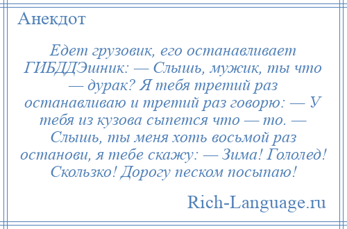 
    Едет грузовик, его останавливает ГИБДДЭшник: — Слышь, мужик, ты что — дурак? Я тебя третий раз останавливаю и третий раз говорю: — У тебя из кузова сыпется что — то. — Слышь, ты меня хоть восьмой раз останови, я тебе скажу: — Зима! Гололед! Скользко! Дорогу песком посыпаю!