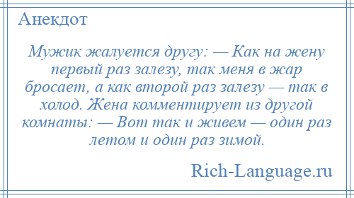 
    Мужик жалуется другу: — Как на жену первый раз залезу, так меня в жар бросает, а как второй раз залезу — так в холод. Жена комментирует из другой комнаты: — Вот так и живем — один раз летом и один раз зимой.