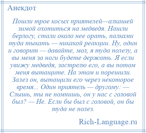 
    Пошли трое косых приятелей—алкашей зимой охотиться на медведя. Нашли берлогу, стали около нее орать, палками туда тыкать — никакой реакции. Ну, один и говорит — давайте, мол, я туда полезу, а вы меня за ноги будете держать. Я если увижу медведя, застрелю его, а вы потом меня вытащите. На этом и порешили. Залез он, вытащили его через некоторое время... Один приятель — другому: — Слышь, ты не помнишь, он у нас с головой был? — Не. Если бы был с головой, он бы туда не полез.