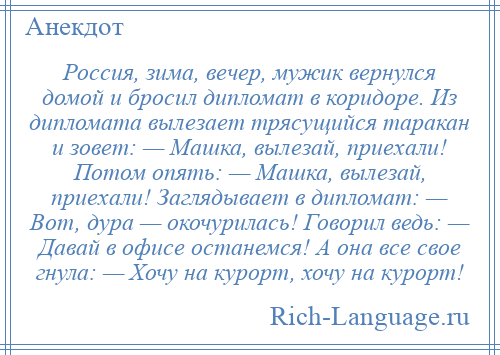 
    Россия, зима, вечер, мужик вернулся домой и бросил дипломат в коридоре. Из дипломата вылезает трясущийся таракан и зовет: — Машка, вылезай, приехали! Потом опять: — Машка, вылезай, приехали! Заглядывает в дипломат: — Вот, дура — окочурилась! Говорил ведь: — Давай в офисе останемся! А она все свое гнула: — Хочу на курорт, хочу на курорт!