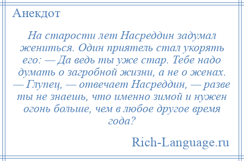 
    На старости лет Насреддин задумал жениться. Один приятель стал укорять его: — Да ведь ты уже стар. Тебе надо думать о загробной жизни, а не о женах. — Глупец, — отвечает Насреддин, — разве ты не знаешь, что именно зимой и нужен огонь больше, чем в любое другое время года?