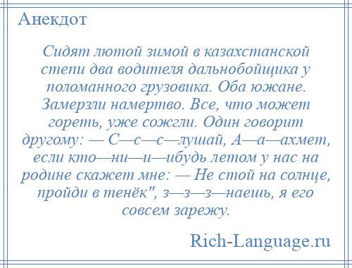 
    Сидят лютой зимой в казахстанской степи два водителя дальнобойщика у поломанного грузовика. Оба южане. Замерзли намертво. Все, что может гореть, уже сожгли. Один говорит другому: — С—с—с—лушай, А—а—ахмет, если кто—ни—и—ибудь летом у нас на родине скажет мне: — Не стой на солнце, пройди в тенёк , з—з—з—наешь, я его совсем зарежу.