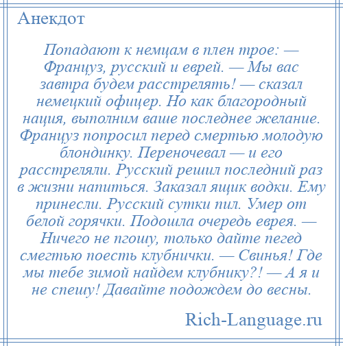 
    Попадают к немцам в плен трое: — Француз, русский и еврей. — Мы вас завтра будем расстрелять! — сказал немецкий офицер. Но как благородный нация, выполним ваше последнее желание. Француз попросил перед смертью молодую блондинку. Переночевал — и его расстреляли. Русский решил последний раз в жизни напиться. Заказал ящик водки. Ему принесли. Русский сутки пил. Умер от белой горячки. Подошла очередь еврея. — Ничего не пгошу, только дайте пегед смегтью поесть клубнички. — Свинья! Где мы тебе зимой найдем клубнику?! — А я и не спешу! Давайте подождем до весны.