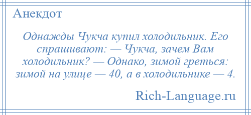 
    Однажды Чукча купил холодильник. Его спрашивают: — Чукча, зачем Вам холодильник? — Однако, зимой греться: зимой на улице — 40, а в холодильнике — 4.