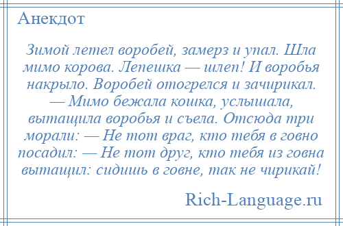 
    Зимой летел воробей, замерз и упал. Шла мимо корова. Лепешка — шлеп! И воробья накрыло. Воробей отогрелся и зачирикал. — Мимо бежала кошка, услышала, вытащила воробья и съела. Отсюда три морали: — Не тот враг, кто тебя в говно посадил: — Не тот друг, кто тебя из говна вытащил: сидишь в говне, так не чирикай!