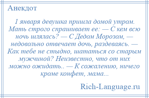 
    1 января девушка пришла домой утром. Мать строго спрашивает ее: — С кем всю ночь шлялась? — С Дедом Морозом, — недовольно отвечает дочь, раздеваясь. — Как тебе не стыдно, шататься со старым мужчиной? Неизвестно, что от них можно ожидать.. — К сожалению, ничего кроме конфет, мама...