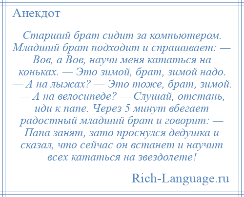 
    Старший брат сидит за компьютером. Младший брат подходит и спрашивает: — Вов, а Вов, научи меня кататься на коньках. — Это зимой, брат, зимой надо. — А на лыжах? — Это тоже, брат, зимой. — А на велосипеде? — Слушай, отстань, иди к папе. Через 5 минут вбегает радостный младший брат и говорит: — Папа занят, зато проснулся дедушка и сказал, что сейчас он встанет и научит всех кататься на звездолете!