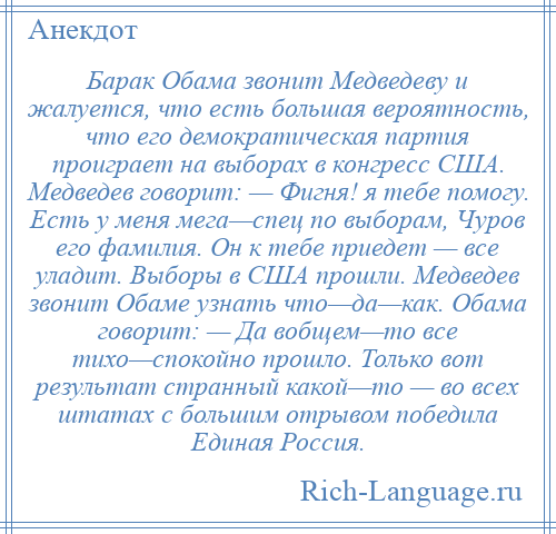 
    Барак Обама звонит Медведеву и жалуется, что есть большая вероятность, что его демократическая партия проиграет на выборах в конгресс США. Медведев говорит: — Фигня! я тебе помогу. Есть у меня мега—спец по выборам, Чуров его фамилия. Он к тебе приедет — все уладит. Выборы в США прошли. Медведев звонит Обаме узнать что—да—как. Обама говорит: — Да вобщем—то все тихо—спокойно прошло. Только вот результат странный какой—то — во всех штатах с большим отрывом победила Единая Россия.