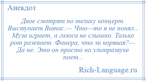 
    Двое смотрят по телику концерт. Выступает Витас.— Что—то я не понял... Муза играет, а голоса не слышно. Только рот разевает. Фанера, что ли корявая?— Да не. Это он просто на ультразвуке поет...