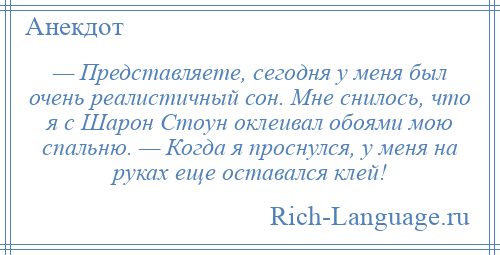 
    — Представляете, сегодня у меня был очень реалистичный сон. Мне снилось, что я с Шарон Стоун оклеивал обоями мою спальню. — Когда я проснулся, у меня на руках еще оставался клей!