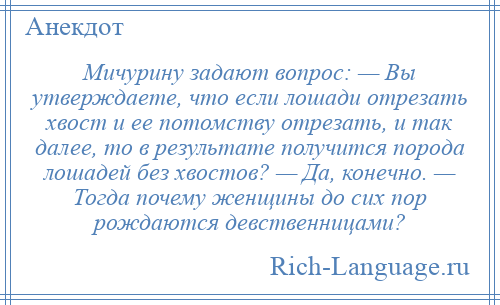 
    Мичурину задают вопрос: — Вы утверждаете, что если лошади отрезать хвост и ее потомству отрезать, и так далее, то в результате получится порода лошадей без хвостов? — Да, конечно. — Тогда почему женщины до сих пор рождаются девственницами?