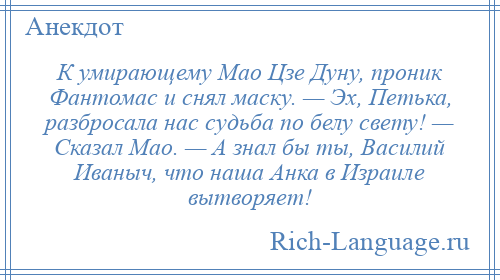 
    К умирающему Мао Цзе Дуну, проник Фантомас и снял маску. — Эх, Петька, разбросала нас судьба по белу свету! — Сказал Мао. — А знал бы ты, Василий Иваныч, что наша Анка в Израиле вытворяет!