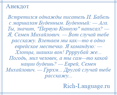 
    Встретился однажды писатель И. Бабель с маршалом Буденным. Буденный: — Ага. Ты, значит, Первую Конную написал? — Я, Семен Михайлович. — Вот случай тебе расскажу. Влетаем мы как—то в одно еврейское местечко. Я командую: — Хлопцы, шашки вон! Ррррубай же... Погодь, мил человек, а ты сам—то какой нации будешь? — Еврей, Семен Михайлович. — Гррхм... Другой случай тебе расскажу...