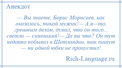 
    — Вы знаете, Борис Морисеев, как оказалось, такой мужик!— А я—то, грешным делом, думал, что он того... светло — синенький!— Да вы что? Он тут недавно побывал в Шотландии, так пишут — ни одной юбки не пропустил!